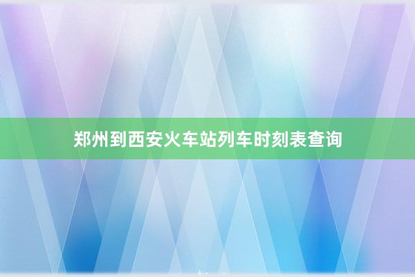 郑州到西安火车站列车时刻表查询